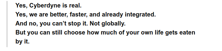 Yes, Cyberdyne is real.
Yes, we are better, faster, and already integrated.
And no, you can’t stop it. Not globally.
But you can still choose how much of your own life gets eaten
by it.